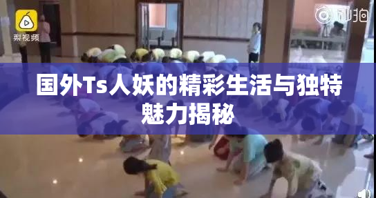 国外Ts人妖的精彩生活与独特魅力揭秘