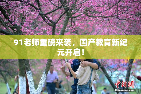 91老师重磅来袭，国产教育新纪元开启！