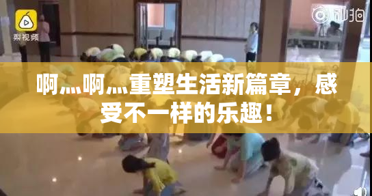 啊灬啊灬重塑生活新篇章，感受不一样的乐趣！