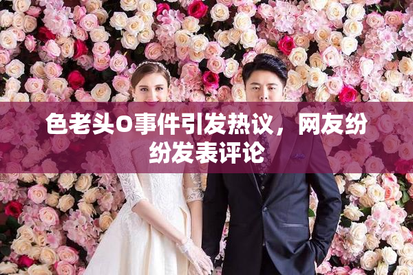 色老头O事件引发热议，网友纷纷发表评论