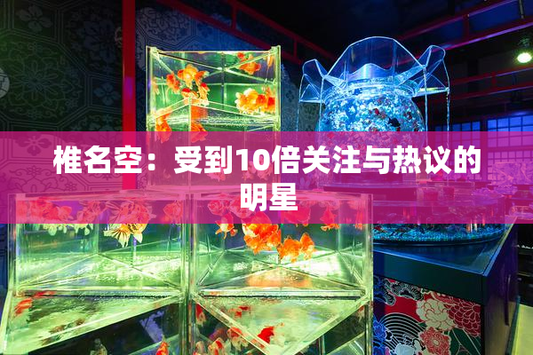 椎名空：受到10倍关注与热议的明星