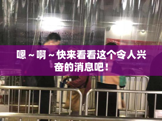 嗯～啊～快来看看这个令人兴奋的消息吧！