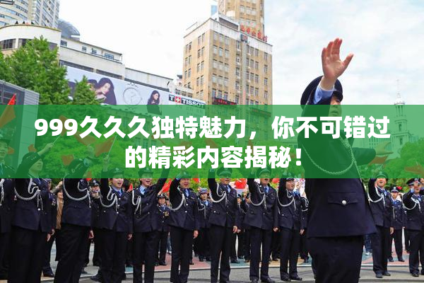 999久久久独特魅力，你不可错过的精彩内容揭秘！