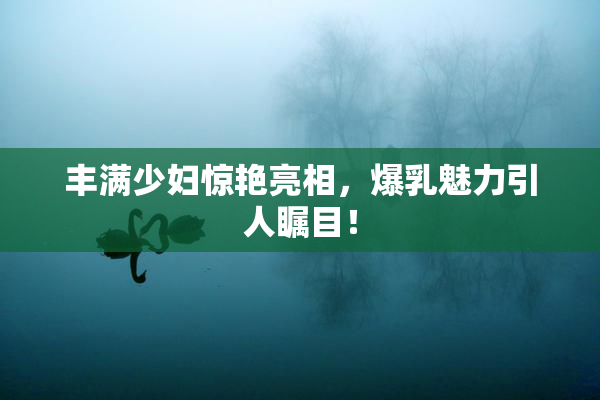 丰满少妇惊艳亮相，爆乳魅力引人瞩目！