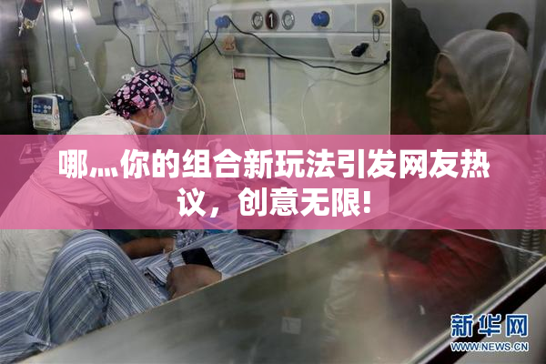 哪灬你的组合新玩法引发网友热议，创意无限!
