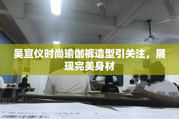 吴宣仪时尚瑜伽裤造型引关注，展现完美身材