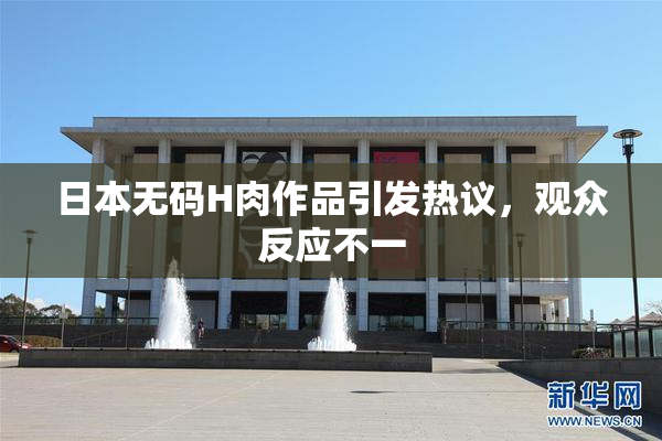 日本无码H肉作品引发热议，观众反应不一