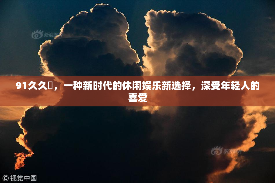 91久久擼，一种新时代的休闲娱乐新选择，深受年轻人的喜爱