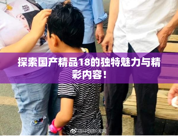 探索国产精品18的独特魅力与精彩内容！