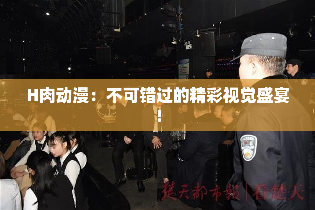 H肉动漫：不可错过的精彩视觉盛宴！