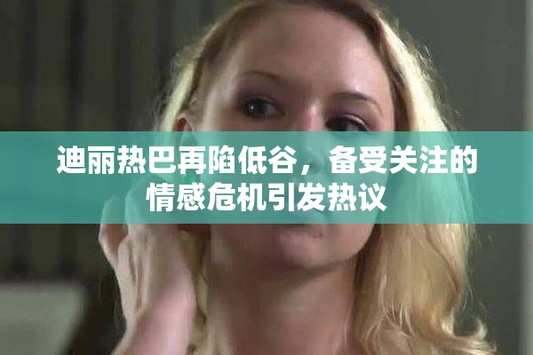 迪丽热巴再陷低谷，备受关注的情感危机引发热议
