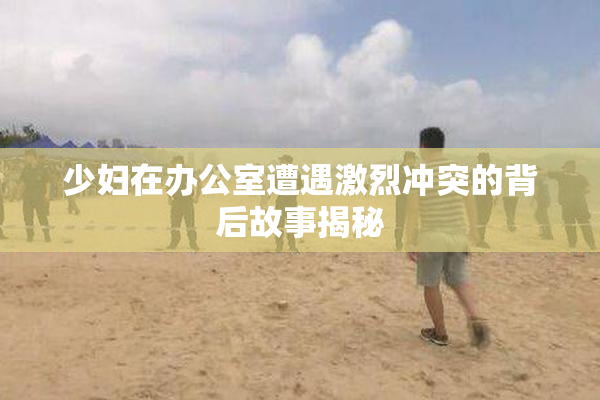 少妇在办公室遭遇激烈冲突的背后故事揭秘