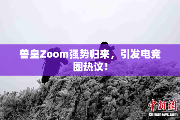 兽皇Zoom强势归来，引发电竞圈热议！