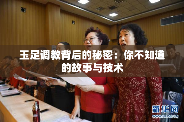 玉足调教背后的秘密：你不知道的故事与技术