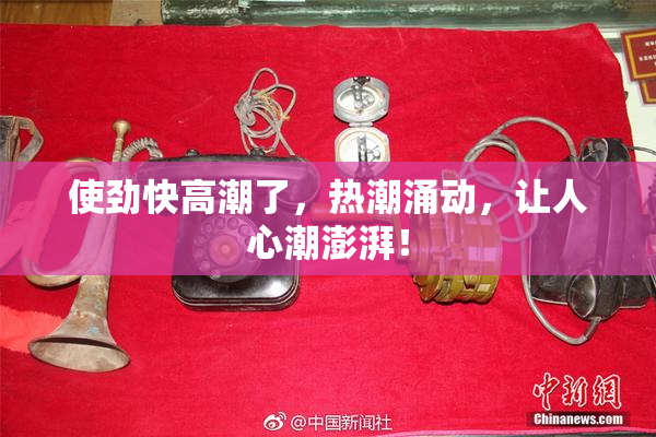 使劲快高潮了，热潮涌动，让人心潮澎湃！