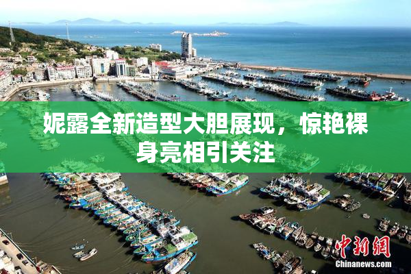 妮露全新造型大胆展现，惊艳裸身亮相引关注