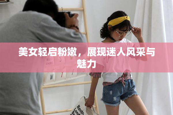 美女轻启粉嫩，展现迷人风采与魅力