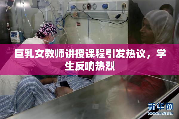 巨乳女教师讲授课程引发热议，学生反响热烈