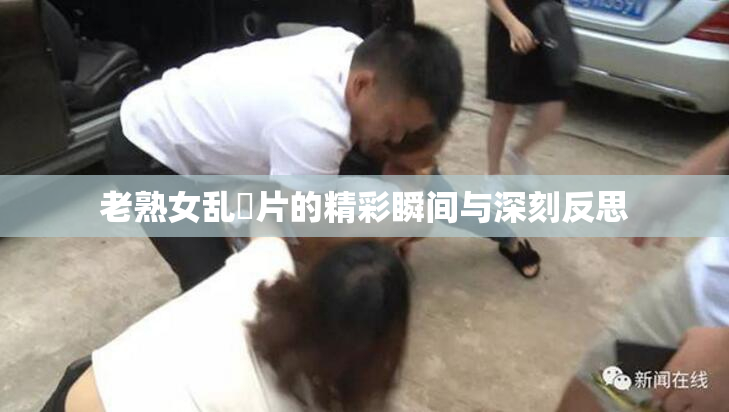 老熟女乱婬片的精彩瞬间与深刻反思
