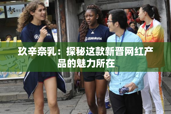 玖辛奈乳：探秘这款新晋网红产品的魅力所在