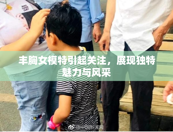 丰胸女模特引起关注，展现独特魅力与风采