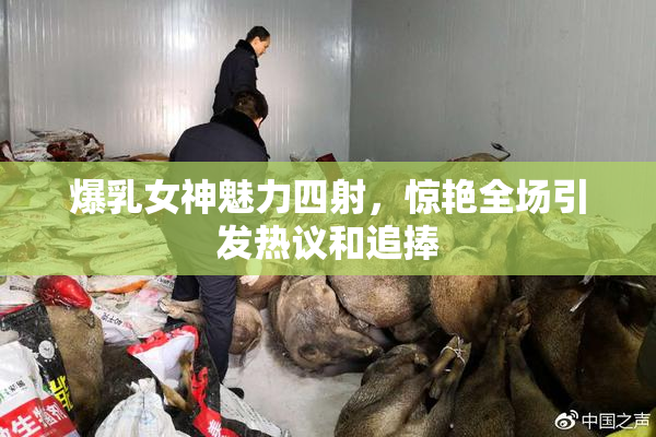 爆乳女神魅力四射，惊艳全场引发热议和追捧