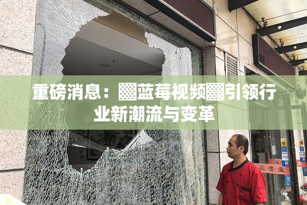 重磅消息：▓蓝莓视频▓引领行业新潮流与变革