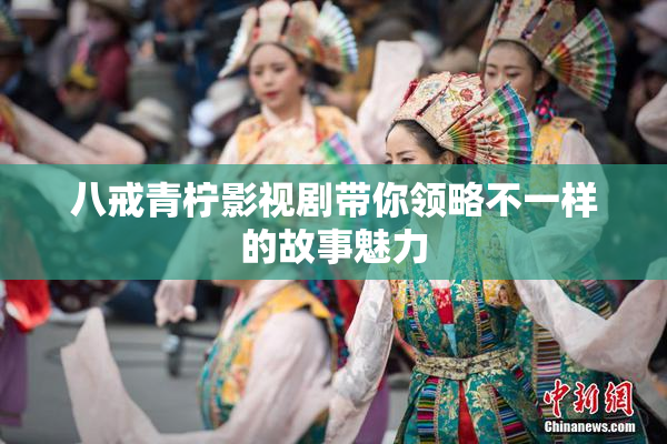 八戒青柠影视剧带你领略不一样的故事魅力