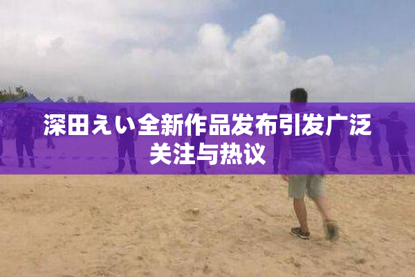 深田えい全新作品发布引发广泛关注与热议