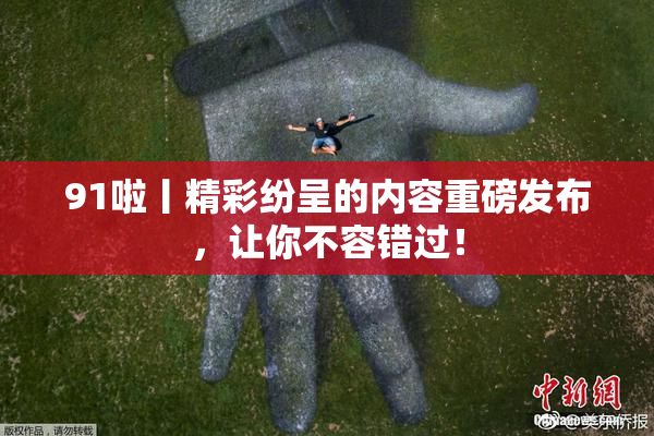 91啦丨精彩纷呈的内容重磅发布，让你不容错过！