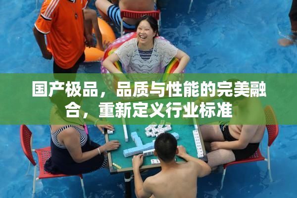 国产极品，品质与性能的完美融合，重新定义行业标准