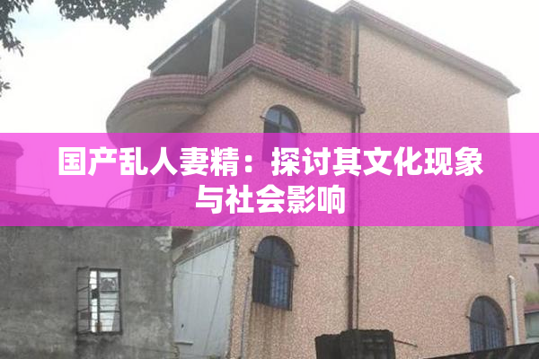 国产乱人妻精：探讨其文化现象与社会影响