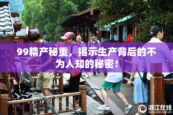 99精产秘重，揭示生产背后的不为人知的秘密！