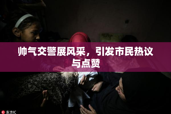 帅气交警展风采，引发市民热议与点赞