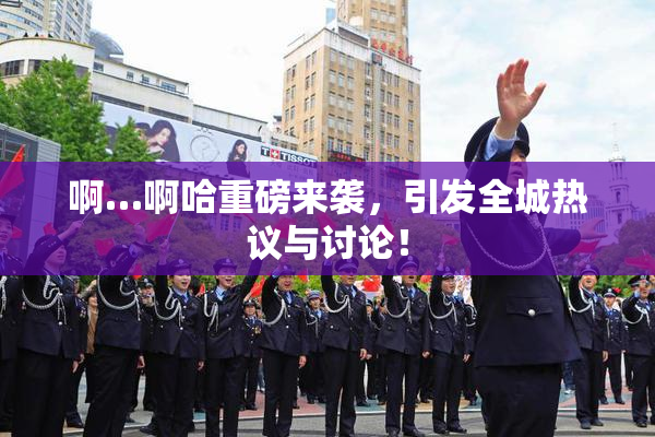 啊…啊哈重磅来袭，引发全城热议与讨论！