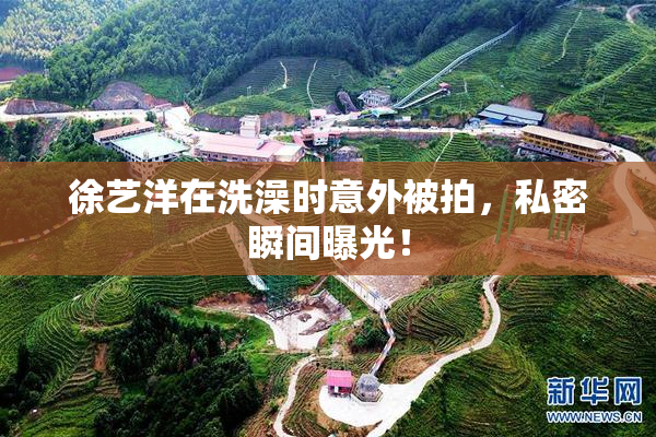徐艺洋在洗澡时意外被拍，私密瞬间曝光！