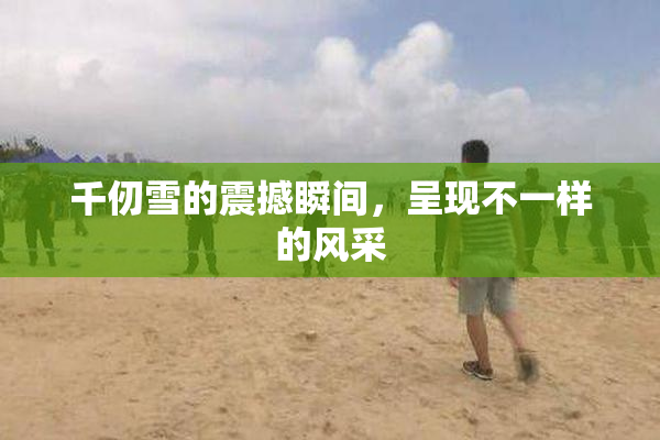千仞雪的震撼瞬间，呈现不一样的风采