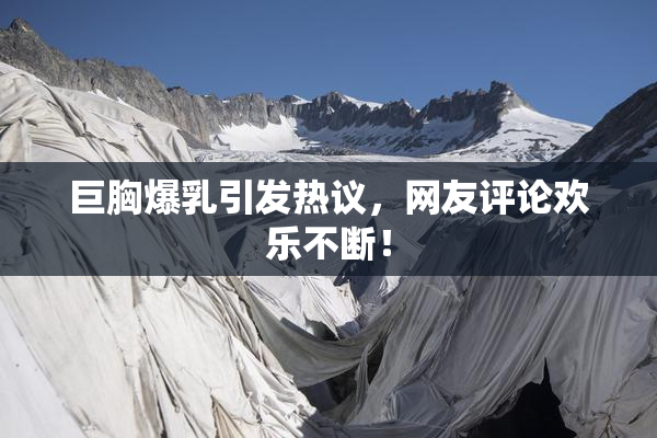 巨胸爆乳引发热议，网友评论欢乐不断！