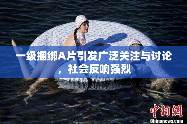 一级捆绑A片引发广泛关注与讨论，社会反响强烈