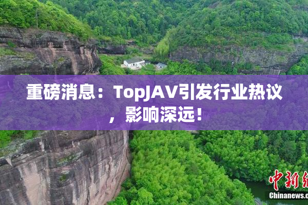 重磅消息：TopJAV引发行业热议，影响深远！