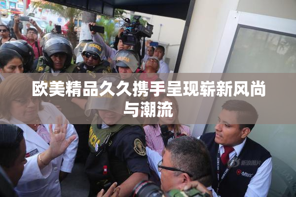 欧美精品久久携手呈现崭新风尚与潮流