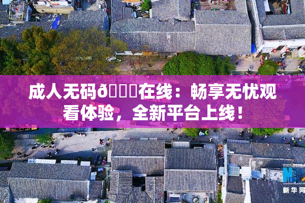 成人无码🔞在线：畅享无忧观看体验，全新平台上线！
