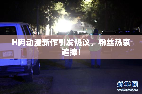H肉动漫新作引发热议，粉丝热衷追捧！