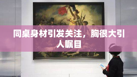同桌身材引发关注，胸很大引人瞩目