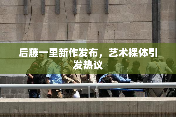 后藤一里新作发布，艺术裸体引发热议