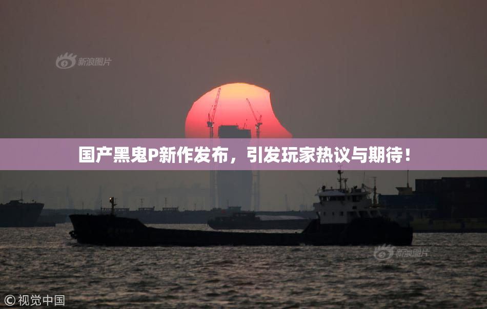 国产黑鬼P新作发布，引发玩家热议与期待！