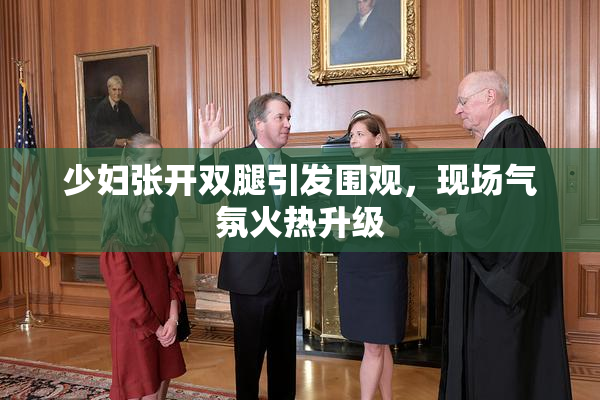少妇张开双腿引发围观，现场气氛火热升级