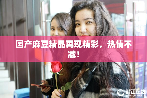 国产麻豆精品再现精彩，热情不减！