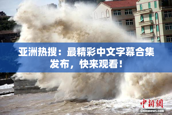 亚洲热搜：最精彩中文字幕合集发布，快来观看！