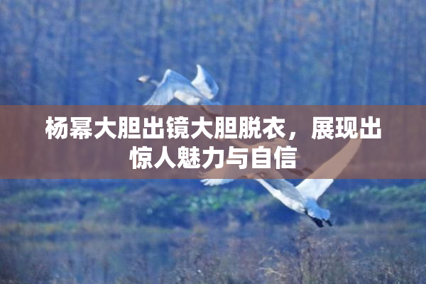 杨幂大胆出镜大胆脱衣，展现出惊人魅力与自信